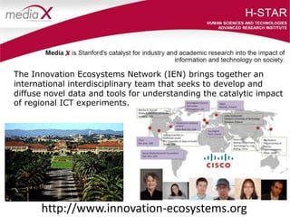 The Innovation Ecosystems Network (IEN) brings together an
international interdisciplinary team that seeks to develop and
diffuse novel data and tools for understanding the catalytic impact
of regional ICT experiments.
http://www.innovation-ecosystems.org
 