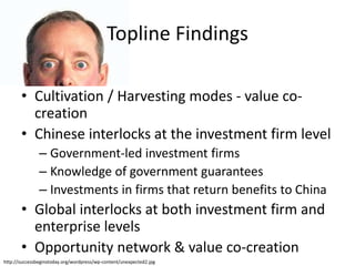 • Cultivation / Harvesting modes - value co-
creation
• Chinese interlocks at the investment firm level
– Government-led investment firms
– Knowledge of government guarantees
– Investments in firms that return benefits to China
• Global interlocks at both investment firm and
enterprise levels
• Opportunity network & value co-creation
http://successbeginstoday.org/wordpress/wp-content/unexpected2.jpg
Topline Findings
 