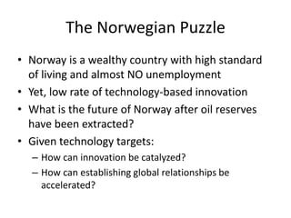 The Norwegian Puzzle
• Norway is a wealthy country with high standard
of living and almost NO unemployment
• Yet, low rate of technology-based innovation
• What is the future of Norway after oil reserves
have been extracted?
• Given technology targets:
– How can innovation be catalyzed?
– How can establishing global relationships be
accelerated?
 