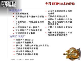 机密资料 – 第    页 – 赛诺朗基 版权所有 专利 STIM 技术的好处 适用范围更广 支持所有设备类型 支持所有数据格式 独一无二的日志解析能力和易用性 无数据容量封顶等限制 可与隐身环境集成 无数据保存时间的限制 功能更强劲 没有系统瓶颈 业界领先的事件调查和分析能力 可支持实时、按需及批处理等方式 处理速度和性能大幅提升 可处理每日产生的海量数据 可同时处理历史数据 无与伦比的灵活性及功能完备性 无限的数据绑定能力 可随时启动数据归档及恢复，并在此过程中照常提供系统服务 无需另设的备份 / 复原方案 归档和恢复数据时与对应的系统配置自动兼容 