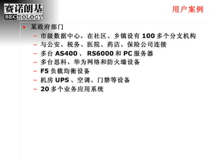 用户案例 某政府部门 市级数据中心，在社区、乡镇设有 100 多个分支机构 与公安、税务、医院、药店、保险公司连接 多台 AS400 、 RS6000 和 PC 服务器 多台思科、华为网络和防火墙设备 F5 负载均衡设备 机房 UPS 、空调、门禁等设备 20 多个业务应用系统 