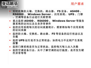用户需求 实时收集防火墙、交换机、路由器、 F5 设备、 AS400 、 RS6000 、 Windows Server 、应用系统、 UPS 、门禁、空调等设备日志进行关联管理 重点监控 AS400 、 RS6000 、 Windows Server 等服务器系统的访问以及自身异常事件 监控应用系统每天的访问流量统计，需要得知每个应用系统的访问来源 监控防火墙、交换机、路由器、 F5 等设备的运行状态以及负载 监控 UPS 运行是否为正常状态，如供电力不足则产生系统报警 监控门禁系统是否为正常状态，监控每天每人出入次数 监控空调设备日志，从中了解空调的运行温度、是否发生硬件异常等等 