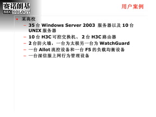 用户案例 某高校 35 台 Windows Server 2003  服务器以及 10 台 UNIX 服务器 10 台 H3C 可控交换机、 2 台 H3C 路由器 2 台防火墙，一台为太极另一台为 WatchGuard 一台 Allot 流控设备和一台 F5 的负载均衡设备 一台深信服上网行为管理设备 