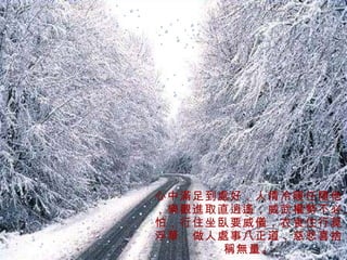 心中滿足到處好，人情冷暖任隨他，樂觀進取直逍遙，威武權勢不必怕，行住坐臥要威儀，衣食住行莫浮華，做人處事八正道，慈悲喜捨稱無量。 