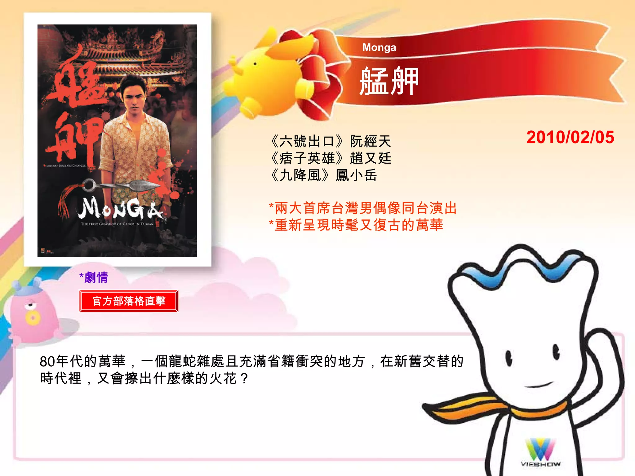Monga


                       艋舺
                《六號出口》阮經天         2010/02/05
                《痞子英雄》趙又廷
                《九降風》鳳小岳

                *兩大首席台灣男偶像同台演出
                *重新呈現時髦又復古的萬華


  *劇情
   官方部落格直擊




80年代的萬華，一個龍蛇雜處且充滿省籍衝突的地方，在新舊交替的
時代裡，又會擦出什麼樣的火花？
 