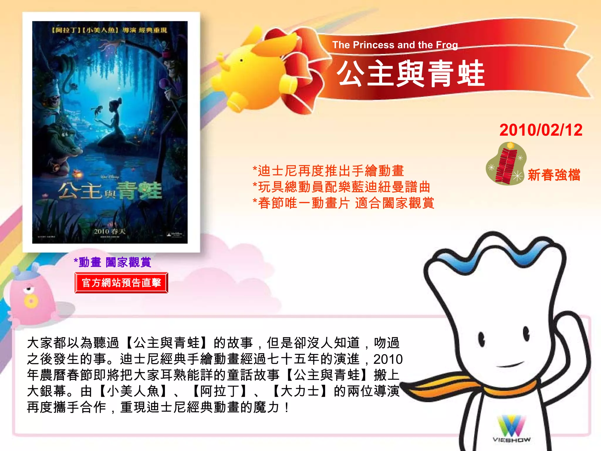 The Princess and the Frog


                        公主與青蛙
                                                    2010/02/12

                  *迪士尼再度推出手繪動畫                         新春強檔
                  *玩具總動員配樂藍迪紐曼譜曲
                  *春節唯一動畫片 適合闔家觀賞



   *動畫 闔家觀賞
    官方網站預告直擊




大家都以為聽過【公主與青蛙】的故事，但是卻沒人知道，吻過
之後發生的事。迪士尼經典手繪動畫經過七十五年的演進，2010
年農曆春節即將把大家耳熟能詳的童話故事【公主與青蛙】搬上
大銀幕。由【小美人魚】、【阿拉丁】、【大力士】的兩位導演
再度攜手合作，重現迪士尼經典動畫的魔力！
 