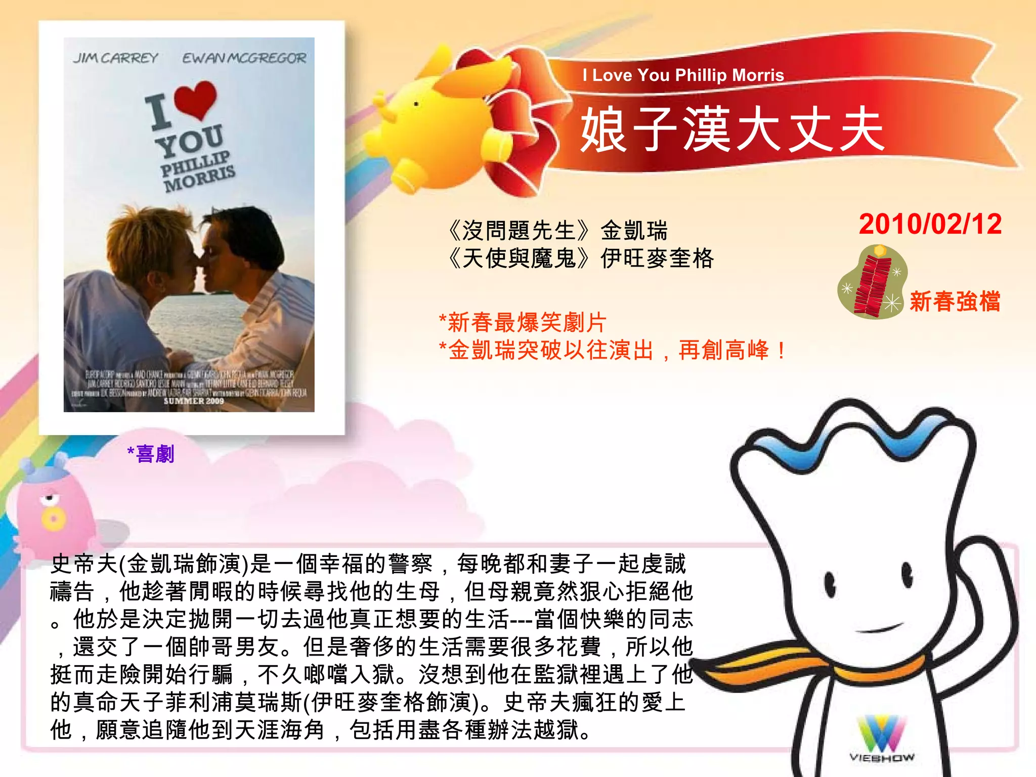 I Love You Phillip Morris


                        娘子漢大丈夫
                  《沒問題先生》金凱瑞                        2010/02/12
                  《天使與魔鬼》伊旺麥奎格
                                                       新春強檔
                  *新春最爆笑劇片
                  *金凱瑞突破以往演出，再創高峰！



   *喜劇




史帝夫(金凱瑞飾演)是一個幸福的警察，每晚都和妻子一起虔誠
禱告，他趁著閒暇的時候尋找他的生母，但母親竟然狠心拒絕他
。他於是決定拋開一切去過他真正想要的生活---當個快樂的同志
，還交了一個帥哥男友。但是奢侈的生活需要很多花費，所以他
挺而走險開始行騙，不久啷噹入獄。沒想到他在監獄裡遇上了他
的真命天子菲利浦莫瑞斯(伊旺麥奎格飾演)。史帝夫瘋狂的愛上
他，願意追隨他到天涯海角，包括用盡各種辦法越獄。
 