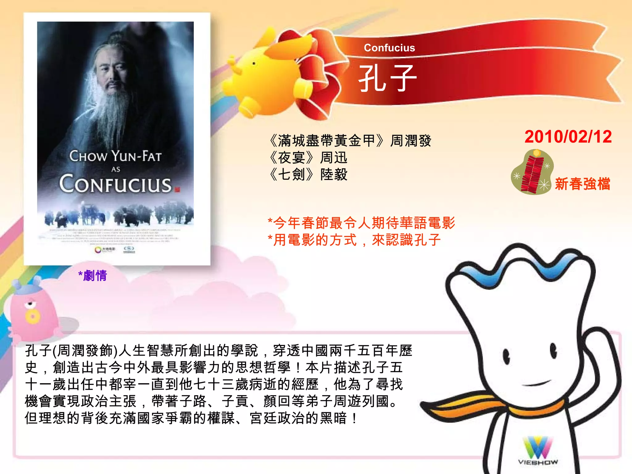 Confucius


                        孔子
                 《滿城盡帶黃金甲》周潤發        2010/02/12
                 《夜宴》周迅
                 《七劍》陸毅
                                        新春強檔

                  *今年春節最令人期待華語電影
                  *用電影的方式，來認識孔子

    *劇情




孔子(周潤發飾)人生智慧所創出的學說，穿透中國兩千五百年歷
史，創造出古今中外最具影響力的思想哲學！本片描述孔子五
十一歲出任中都宰一直到他七十三歲病逝的經歷，他為了尋找
機會實現政治主張，帶著子路、子貢、顏回等弟子周遊列國。
但理想的背後充滿國家爭霸的權謀、宮廷政治的黑暗！
 