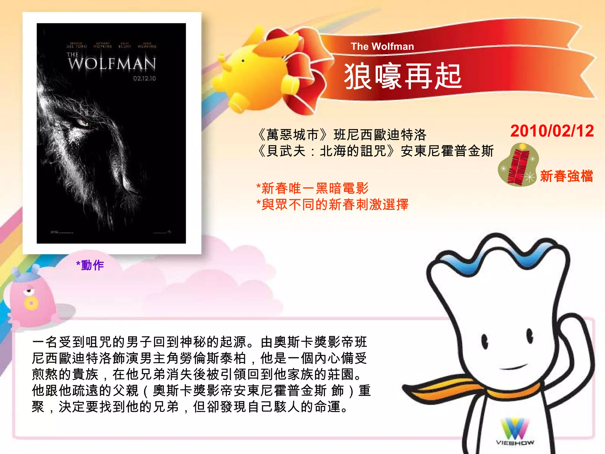 The Wolfman


                       狼嚎再起
                《萬惡城市》班尼西歐迪特洛         2010/02/12
                《貝武夫：北海的詛咒》安東尼霍普金斯
                                         新春強檔
                 *新春唯一黑暗電影
                 *與眾不同的新春刺激選擇



   *動作




一名受到咀咒的男子回到神秘的起源。由奧斯卡獎影帝班
尼西歐迪特洛飾演男主角勞倫斯泰柏，他是一個內心備受
煎熬的貴族，在他兄弟消失後被引領回到他家族的莊園。
他跟他疏遠的父親（奧斯卡獎影帝安東尼霍普金斯 飾）重
聚，決定要找到他的兄弟，但卻發現自己駭人的命運。
 