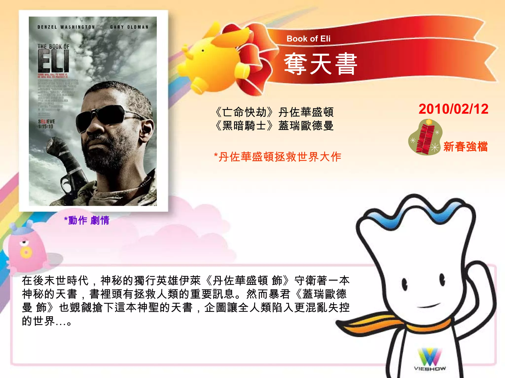 Book of Eli


                       奪天書
                 《亡命快劫》丹佐華盛頓          2010/02/12
                 《黑暗騎士》蓋瑞歐德曼
                                         新春強檔
                 *丹佐華盛頓拯救世界大作




   *動作 劇情




在後末世時代，神秘的獨行英雄伊萊《丹佐華盛頓 飾》守衛著一本
神秘的天書，書裡頭有拯救人類的重要訊息。然而暴君《蓋瑞歐德
曼 飾》也覬覦搶下這本神聖的天書，企圖讓全人類陷入更混亂失控
的世界…。
 