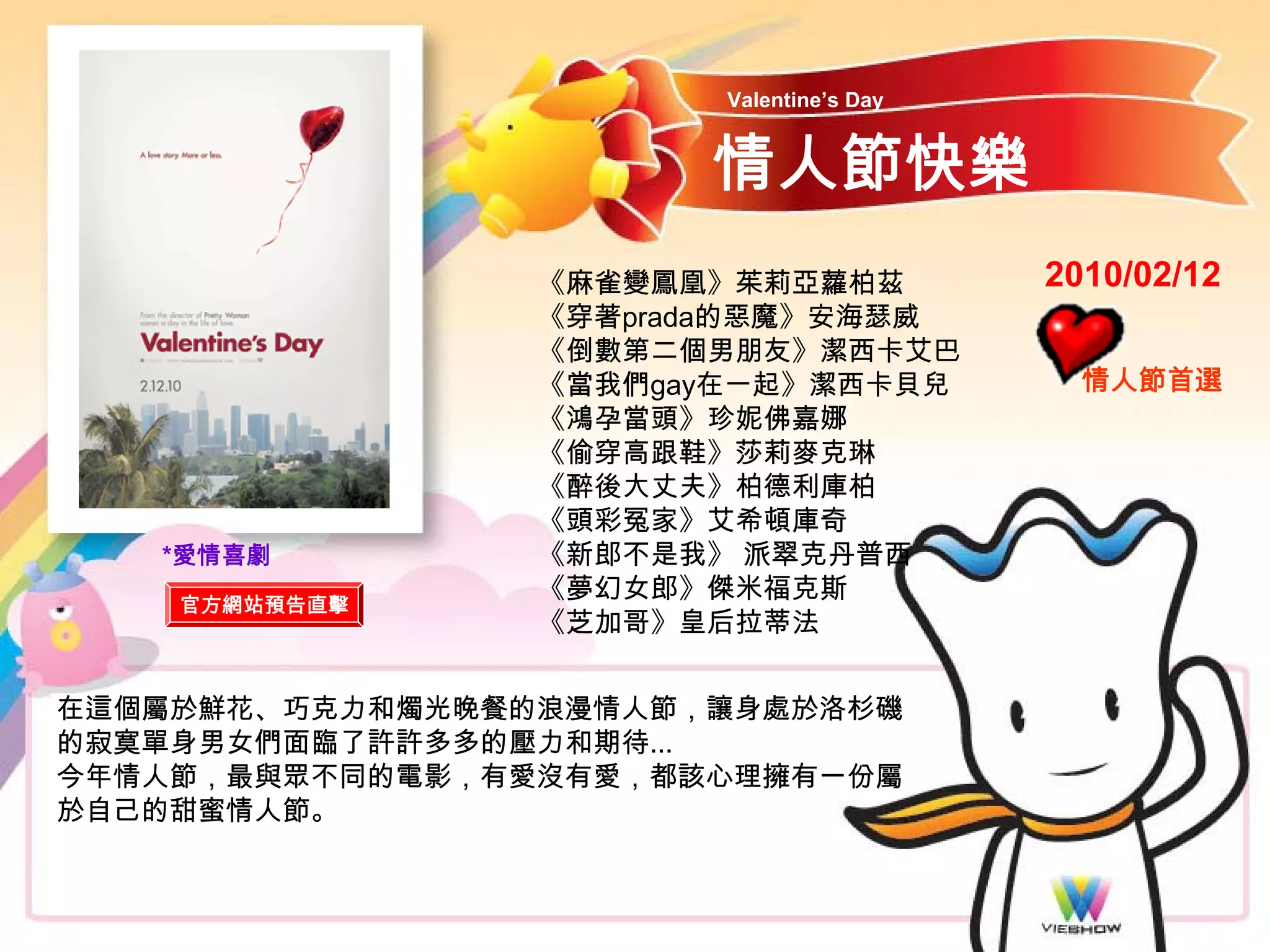 Valentine’s Day


                       情人節快樂
                 《麻雀變鳳凰》茱莉亞蘿柏茲            2010/02/12
                 《穿著prada的惡魔》安海瑟威
                 《倒數第二個男朋友》潔西卡艾巴
                 《當我們gay在一起》潔西卡貝兒           情人節首選
                 《鴻孕當頭》珍妮佛嘉娜
                 《偷穿高跟鞋》莎莉麥克琳
                 《醉後大丈夫》柏德利庫柏
                 《頭彩冤家》艾希頓庫奇
   *愛情喜劇         《新郎不是我》 派翠克丹普西
                 《夢幻女郎》傑米福克斯
    官方網站預告直擊
                 《芝加哥》皇后拉蒂法


在這個屬於鮮花、巧克力和燭光晚餐的浪漫情人節，讓身處於洛杉磯
的寂寞單身男女們面臨了許許多多的壓力和期待...
今年情人節，最與眾不同的電影，有愛沒有愛，都該心理擁有一份屬
於自己的甜蜜情人節。
 
