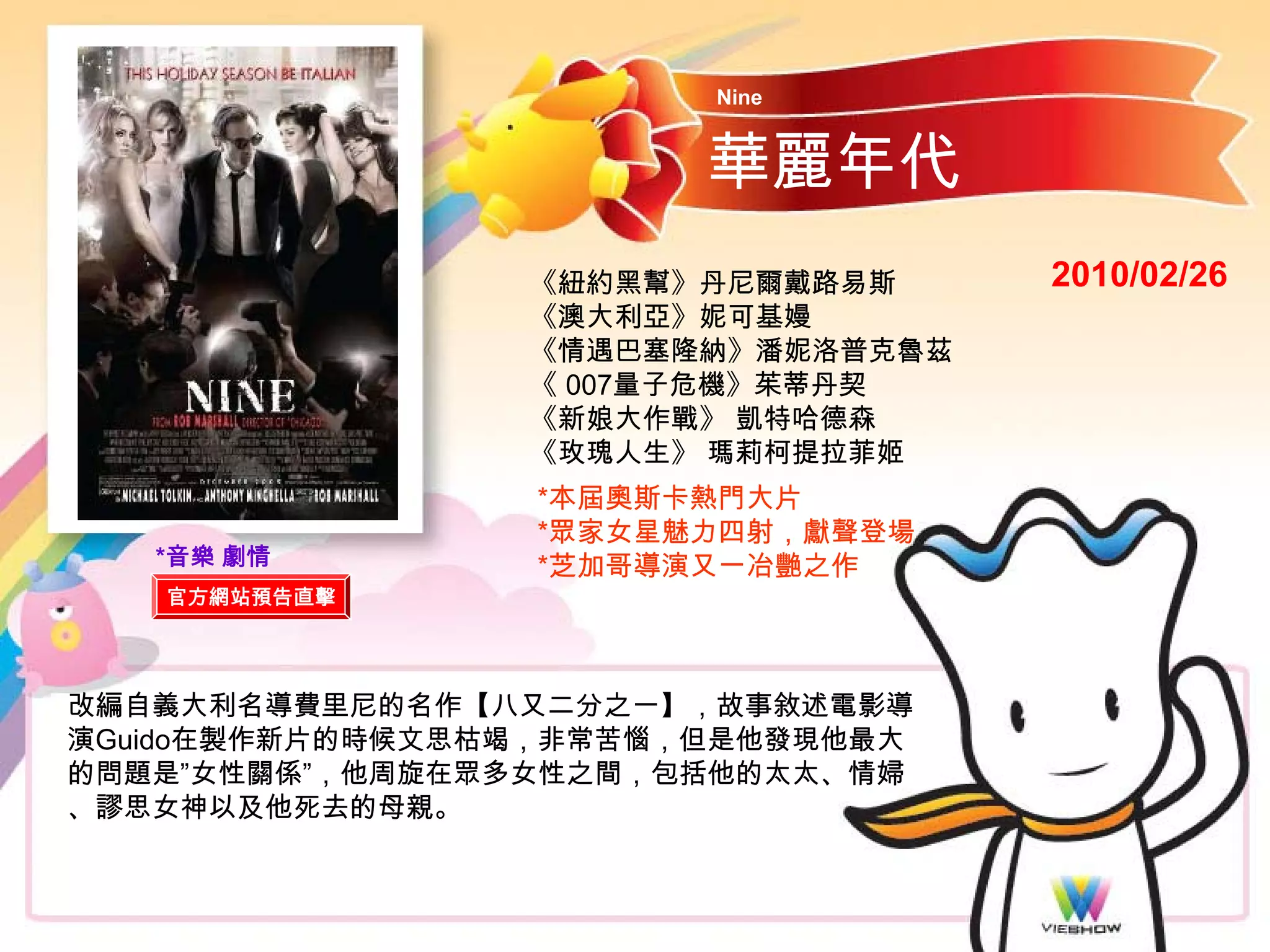 Nine


                        華麗年代
                 《紐約黑幫》丹尼爾戴路易斯     2010/02/26
                 《澳大利亞》妮可基嫚
                 《情遇巴塞隆納》潘妮洛普克魯茲
                 《 007量子危機》茱蒂丹契
                 《新娘大作戰》 凱特哈德森
                 《玫瑰人生》 瑪莉柯提拉菲姬
                 *本屆奧斯卡熱門大片
                 *眾家女星魅力四射，獻聲登場
   *音樂 劇情        *芝加哥導演又一冶艷之作
   官方網站預告直擊




改編自義大利名導費里尼的名作【八又二分之一】，故事敘述電影導
演Guido在製作新片的時候文思枯竭，非常苦惱，但是他發現他最大
的問題是”女性關係”，他周旋在眾多女性之間，包括他的太太、情婦
、謬思女神以及他死去的母親。
 