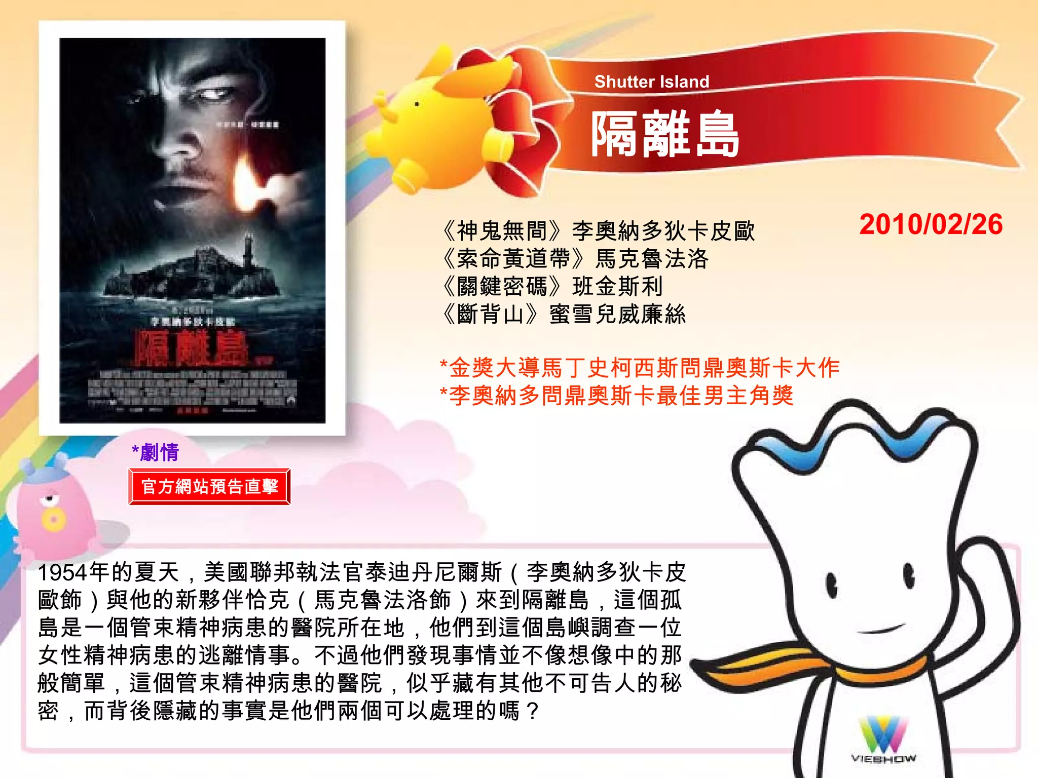 Shutter Island


                         隔離島
                  《神鬼無間》李奧納多狄卡皮歐          2010/02/26
                  《索命黃道帶》馬克魯法洛
                  《關鍵密碼》班金斯利
                  《斷背山》蜜雪兒威廉絲

                  *金獎大導馬丁史柯西斯問鼎奧斯卡大作
                  *李奧納多問鼎奧斯卡最佳男主角獎

    *劇情
    官方網站預告直擊




1954年的夏天，美國聯邦執法官泰迪丹尼爾斯（李奧納多狄卡皮
歐飾）與他的新夥伴恰克（馬克魯法洛飾）來到隔離島，這個孤
島是一個管束精神病患的醫院所在地，他們到這個島嶼調查一位
女性精神病患的逃離情事。不過他們發現事情並不像想像中的那
般簡單，這個管束精神病患的醫院，似乎藏有其他不可告人的秘
密，而背後隱藏的事實是他們兩個可以處理的嗎？
 