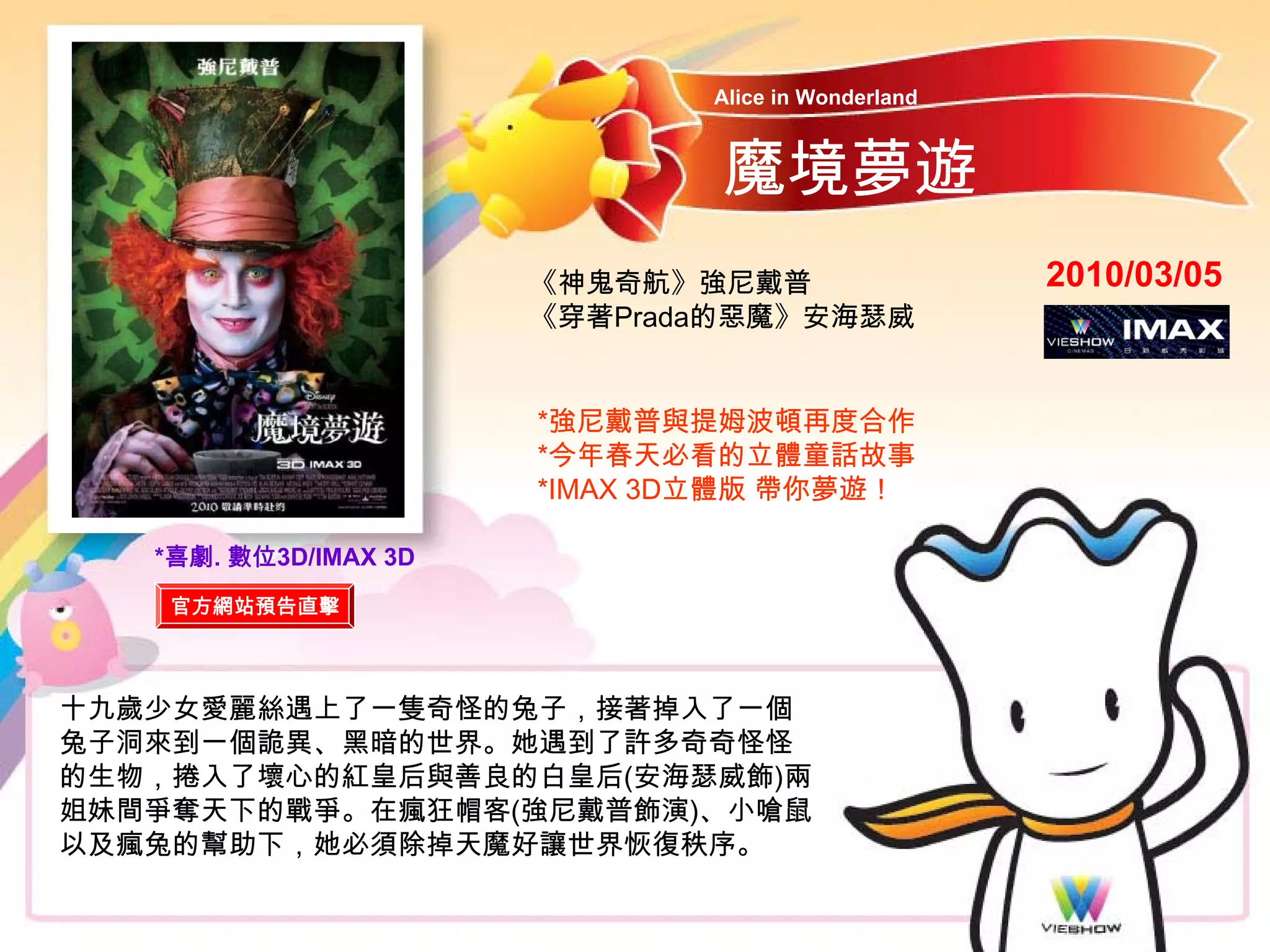 Alice in Wonderland



                               魔境夢遊
                       《神鬼奇航》強尼戴普                   2010/03/05
                       《穿著Prada的惡魔》安海瑟威


                       *強尼戴普與提姆波頓再度合作
                       *今年春天必看的立體童話故事
                       *IMAX 3D立體版 帶你夢遊！

   *喜劇. 數位3D/IMAX 3D
    官方網站預告直擊



十九歲少女愛麗絲遇上了一隻奇怪的兔子，接著掉入了一個
兔子洞來到一個詭異、黑暗的世界。她遇到了許多奇奇怪怪
的生物，捲入了壞心的紅皇后與善良的白皇后(安海瑟威飾)兩
姐妹間爭奪天下的戰爭。在瘋狂帽客(強尼戴普飾演)、小嗆鼠
以及瘋兔的幫助下，她必須除掉天魔好讓世界恢復秩序。
 