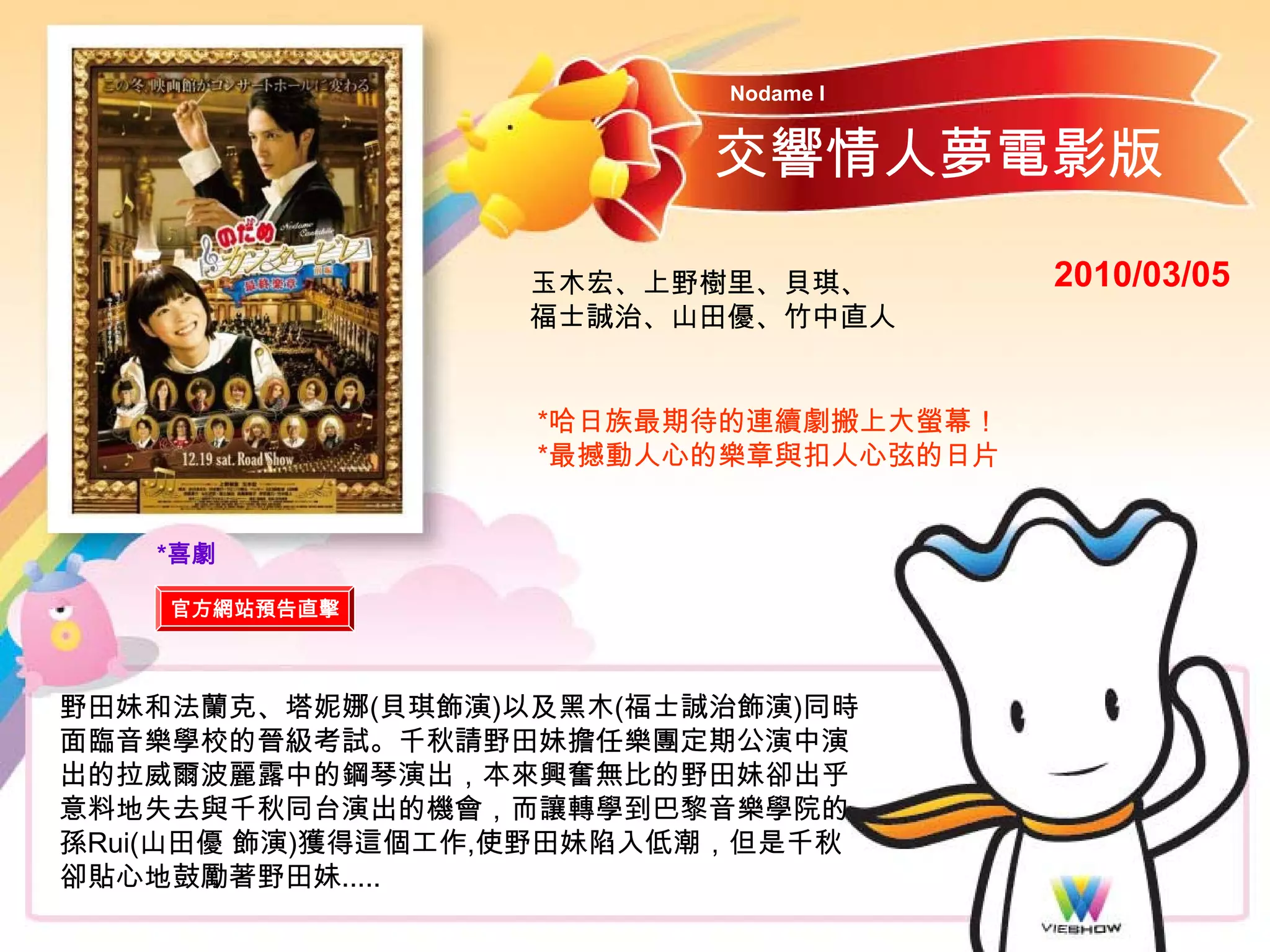 Nodame I


                          交響情人夢電影版

                  玉木宏、上野樹里、貝琪、         2010/03/05
                  福士誠治、山田優、竹中直人


                   *哈日族最期待的連續劇搬上大螢幕！
                   *最撼動人心的樂章與扣人心弦的日片


   *喜劇

    官方網站預告直擊



野田妹和法蘭克、塔妮娜(貝琪飾演)以及黑木(福士誠治飾演)同時
面臨音樂學校的晉級考試。千秋請野田妹擔任樂團定期公演中演
出的拉威爾波麗露中的鋼琴演出，本來興奮無比的野田妹卻出乎
意料地失去與千秋同台演出的機會，而讓轉學到巴黎音樂學院的
孫Rui(山田優 飾演)獲得這個工作,使野田妹陷入低潮，但是千秋
卻貼心地鼓勵著野田妹.....
 