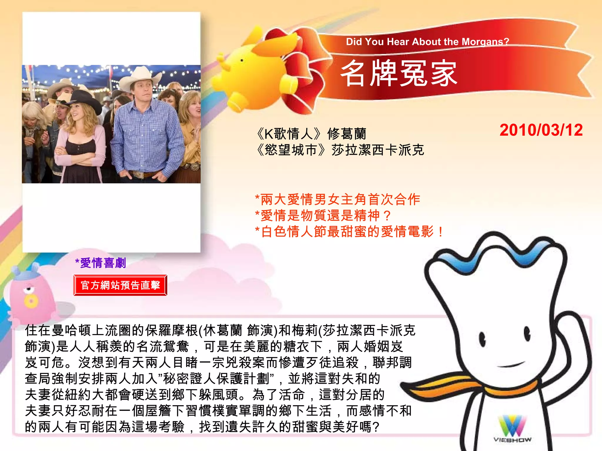 Did You Hear About the Morgans?


                         名牌冤家
                  《K歌情人》修葛蘭                            2010/03/12
                  《慾望城市》莎拉潔西卡派克


                  *兩大愛情男女主角首次合作
                  *愛情是物質還是精神？
                  *白色情人節最甜蜜的愛情電影！

    *愛情喜劇
    官方網站預告直擊



住在曼哈頓上流圈的保羅摩根(休葛蘭 飾演)和梅莉(莎拉潔西卡派克
飾演)是人人稱羨的名流鴛鴦，可是在美麗的糖衣下，兩人婚姻岌
岌可危。沒想到有天兩人目睹一宗兇殺案而慘遭歹徒追殺，聯邦調
查局強制安排兩人加入”秘密證人保護計劃”，並將這對失和的
夫妻從紐約大都會硬送到鄉下躲風頭。為了活命，這對分居的
夫妻只好忍耐在一個屋簷下習慣樸實單調的鄉下生活，而感情不和
的兩人有可能因為這場考驗，找到遺失許久的甜蜜與美好嗎?
 