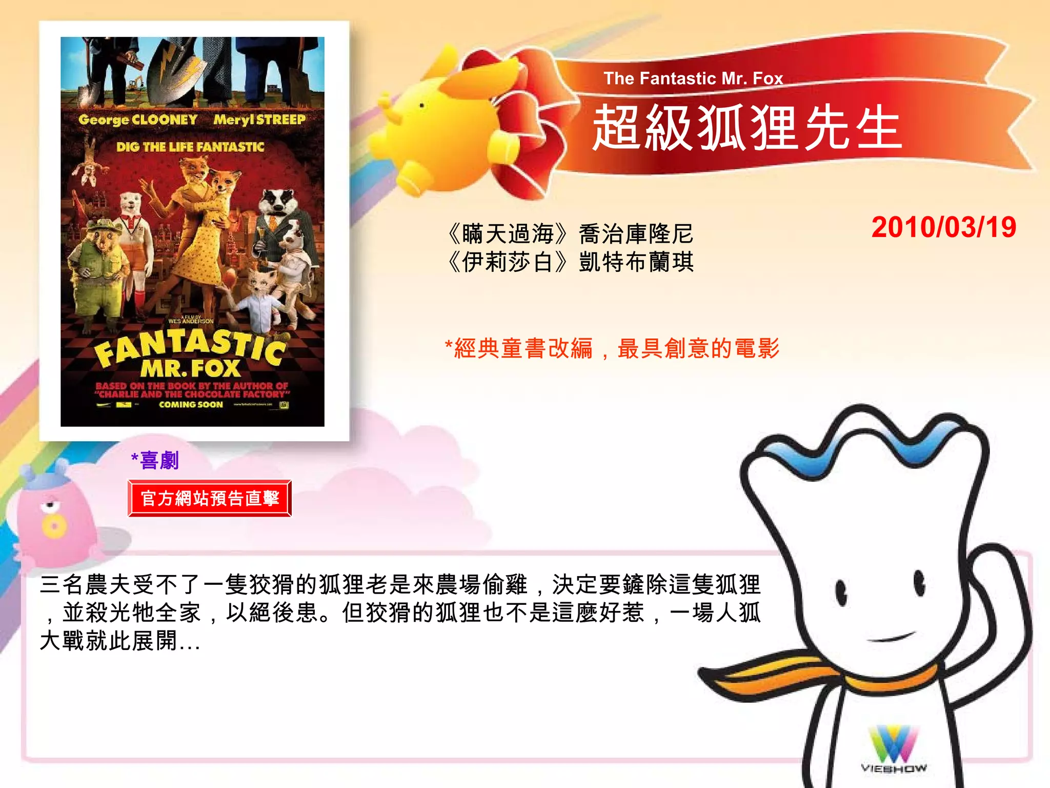 The Fantastic Mr. Fox


                       超級狐狸先生
                 《瞞天過海》喬治庫隆尼                    2010/03/19
                 《伊莉莎白》凱特布蘭琪


                 *經典童書改編，最具創意的電影



   *喜劇
    官方網站預告直擊




三名農夫受不了一隻狡猾的狐狸老是來農場偷雞，決定要鏟除這隻狐狸
，並殺光牠全家，以絕後患。但狡猾的狐狸也不是這麼好惹，一場人狐
大戰就此展開…
 