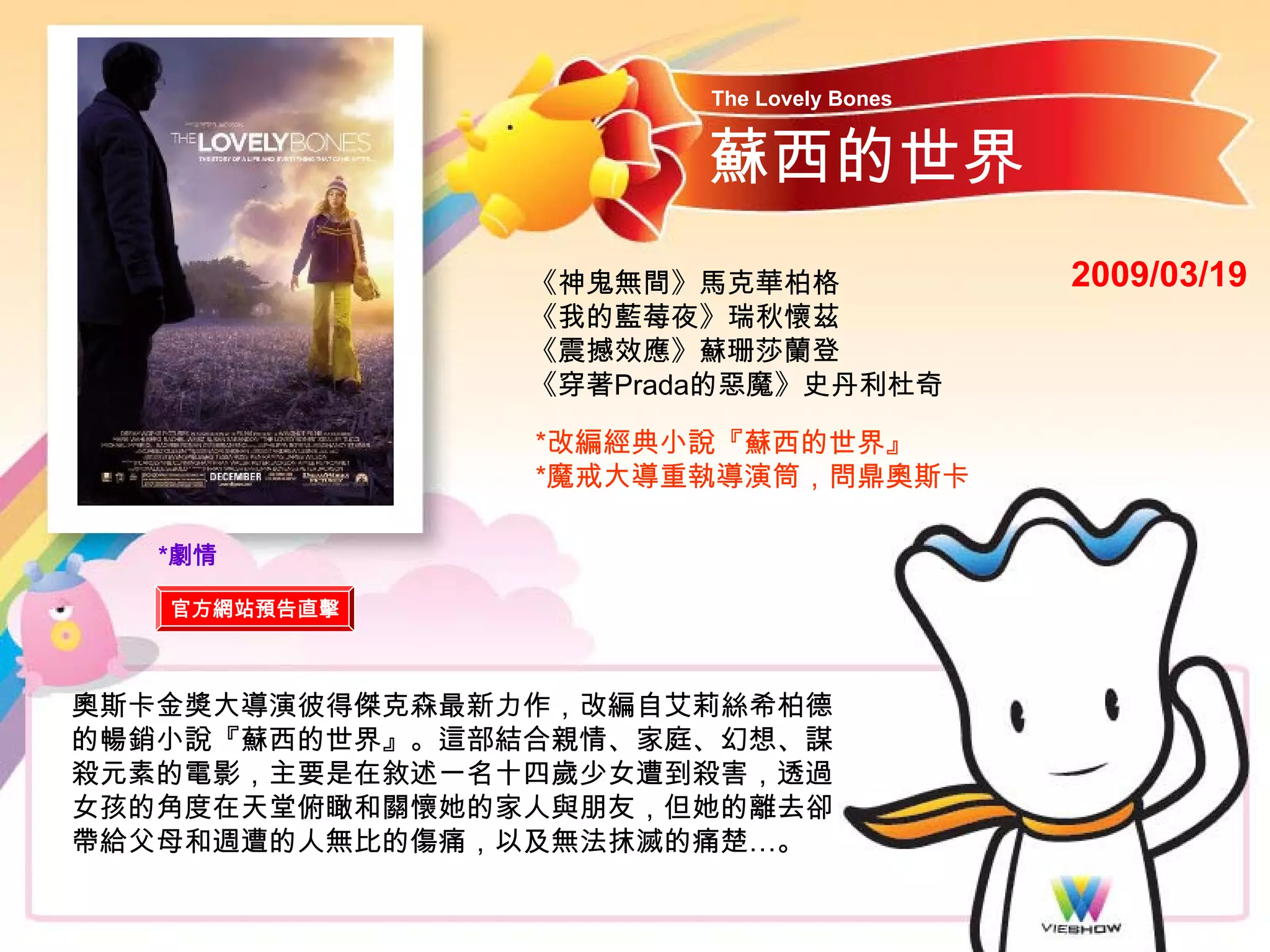 The Lovely Bones


                       蘇西的世界
                《神鬼無間》馬克華柏格               2009/03/19
                《我的藍莓夜》瑞秋懷茲
                《震撼效應》蘇珊莎蘭登
                《穿著Prada的惡魔》史丹利杜奇

                *改編經典小說『蘇西的世界』
                *魔戒大導重執導演筒，問鼎奧斯卡

   *劇情

   官方網站預告直擊



奧斯卡金獎大導演彼得傑克森最新力作，改編自艾莉絲希柏德
的暢銷小說『蘇西的世界』。這部結合親情、家庭、幻想、謀
殺元素的電影，主要是在敘述一名十四歲少女遭到殺害，透過
女孩的角度在天堂俯瞰和關懷她的家人與朋友，但她的離去卻
帶給父母和週遭的人無比的傷痛，以及無法抹滅的痛楚…。
 