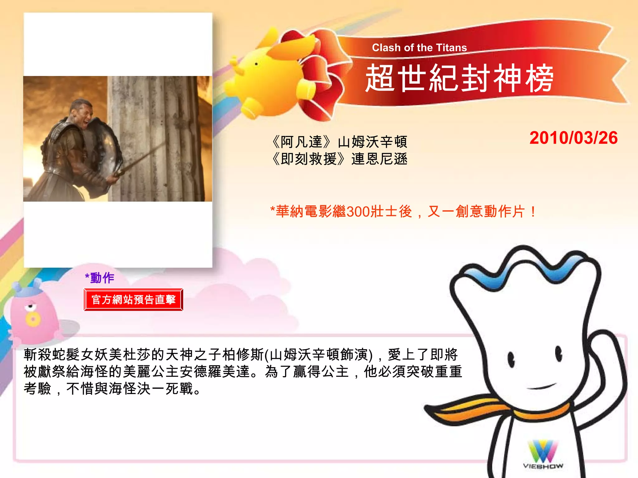 Clash of the Titans


                        超世紀封神榜
                 《阿凡達》山姆沃辛頓                    2010/03/26
                 《即刻救援》連恩尼遜


                 *華納電影繼300壯士後，又一創意動作片！



    *動作
    官方網站預告直擊




斬殺蛇髮女妖美杜莎的天神之子柏修斯(山姆沃辛頓飾演)，愛上了即將
被獻祭給海怪的美麗公主安德羅美達。為了贏得公主，他必須突破重重
考驗，不惜與海怪決一死戰。
 