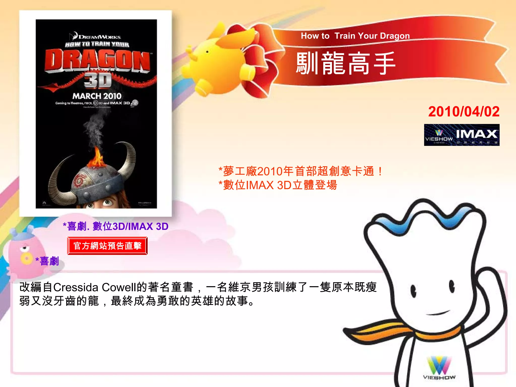 How to Train Your Dragon


                                  馴龍高手
                                                              2010/04/02



                           *夢工廠2010年首部超創意卡通！
                           *數位IMAX 3D立體登場


       *喜劇. 數位3D/IMAX 3D
        官方網站預告直擊
 *喜劇

改編自Cressida Cowell的著名童書，一名維京男孩訓練了一隻原本既瘦
弱又沒牙齒的龍，最終成為勇敢的英雄的故事。
 