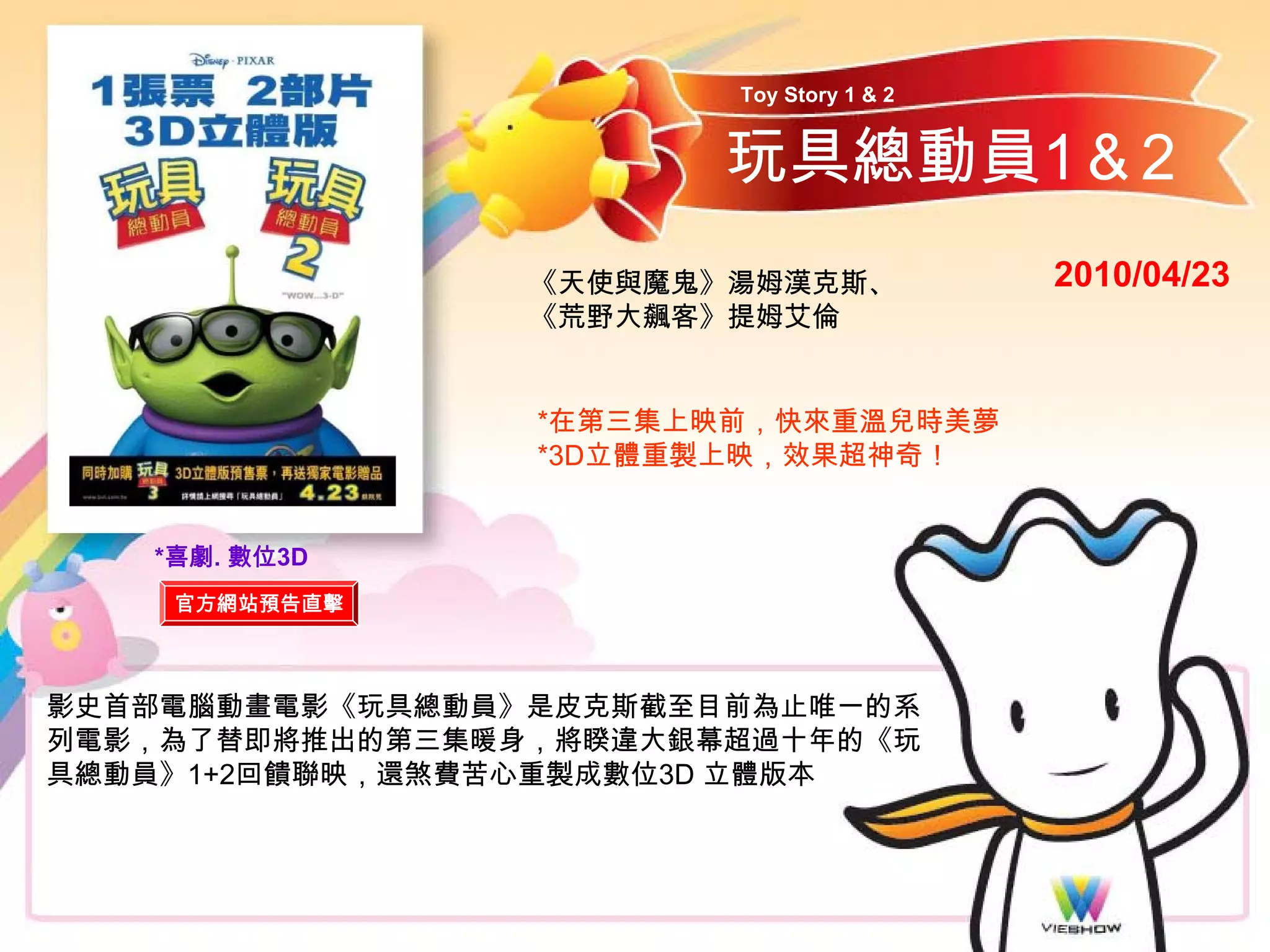 Toy Story 1 & 2


                        玩具總動員1＆2
                 《天使與魔鬼》湯姆漢克斯、            2010/04/23
                 《荒野大飆客》提姆艾倫


                 *在第三集上映前，快來重溫兒時美夢
                 *3D立體重製上映，效果超神奇！


   *喜劇. 數位3D
    官方網站預告直擊



影史首部電腦動畫電影《玩具總動員》是皮克斯截至目前為止唯一的系
列電影，為了替即將推出的第三集暖身，將睽違大銀幕超過十年的《玩
具總動員》1+2回饋聯映，還煞費苦心重製成數位3D 立體版本
 