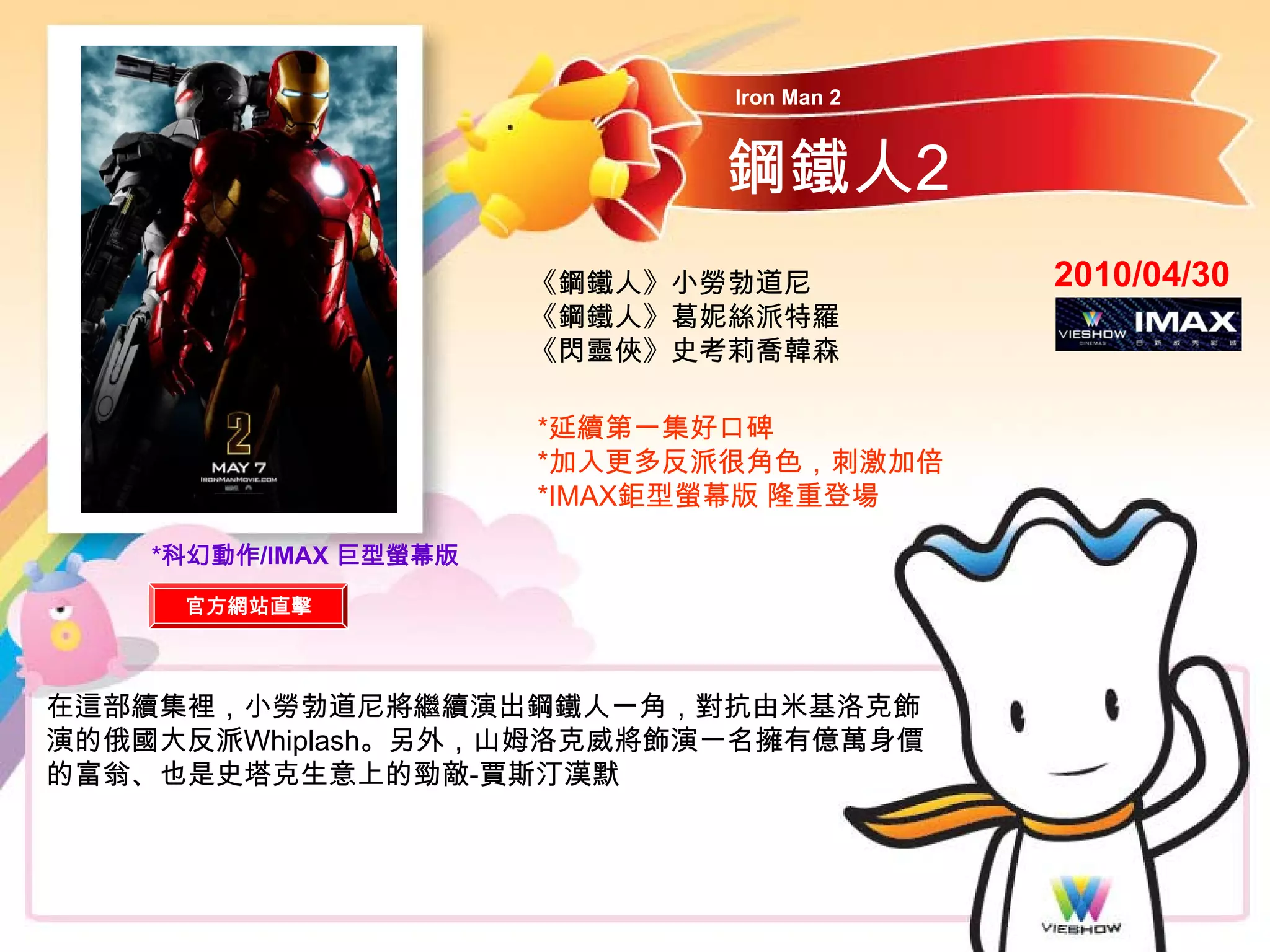 Iron Man 2



                             鋼鐵人2
                       《鋼鐵人》小勞勃道尼          2010/04/30
                       《鋼鐵人》葛妮絲派特羅
                       《閃靈俠》史考莉喬韓森

                       *延續第一集好口碑
                       *加入更多反派很角色，刺激加倍
                       *IMAX鉅型螢幕版 隆重登場

    *科幻動作/IMAX 巨型螢幕版

     官方網站直擊



在這部續集裡，小勞勃道尼將繼續演出鋼鐵人一角，對抗由米基洛克飾
演的俄國大反派Whiplash。另外，山姆洛克威將飾演一名擁有億萬身價
的富翁、也是史塔克生意上的勁敵-賈斯汀漢默
 
