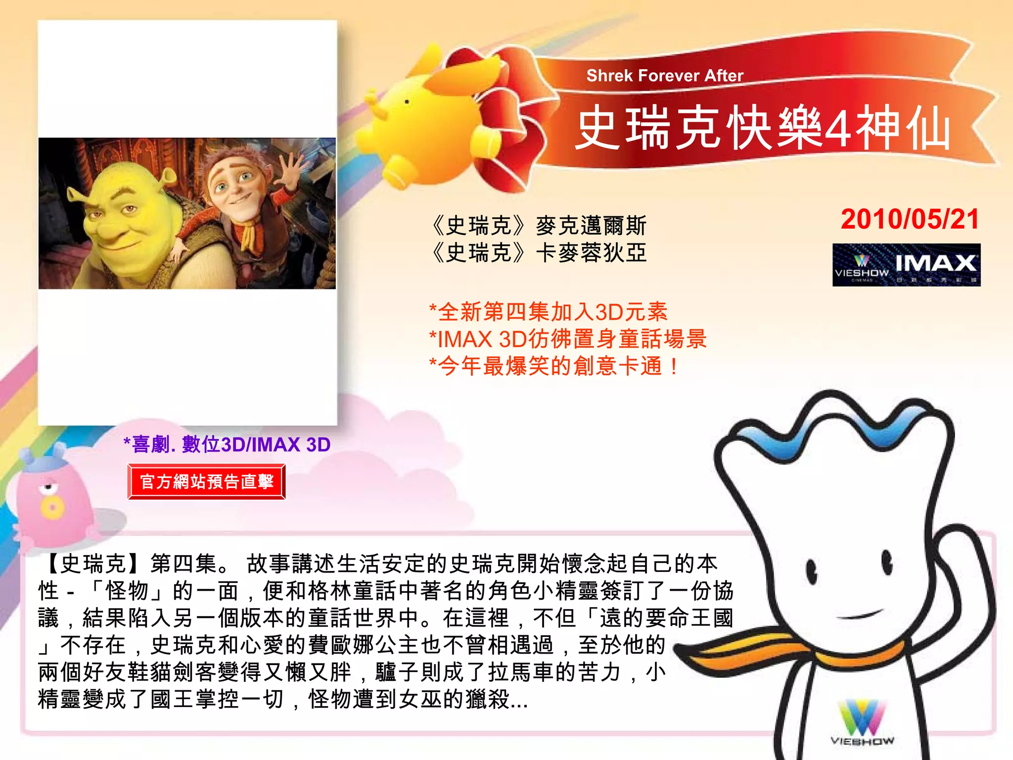 Shrek Forever After


                               史瑞克快樂4神仙
                       《史瑞克》麥克邁爾斯                     2010/05/21
                       《史瑞克》卡麥蓉狄亞

                       *全新第四集加入3D元素
                       *IMAX 3D彷彿置身童話場景
                       *今年最爆笑的創意卡通！


   *喜劇. 數位3D/IMAX 3D
    官方網站預告直擊



【史瑞克】第四集。 故事講述生活安定的史瑞克開始懷念起自己的本
性－「怪物」的一面，便和格林童話中著名的角色小精靈簽訂了一份協
議，結果陷入另一個版本的童話世界中。在這裡，不但「遠的要命王國
」不存在，史瑞克和心愛的費歐娜公主也不曾相遇過，至於他的
兩個好友鞋貓劍客變得又懶又胖，驢子則成了拉馬車的苦力，小
精靈變成了國王掌控一切，怪物遭到女巫的獵殺...
 