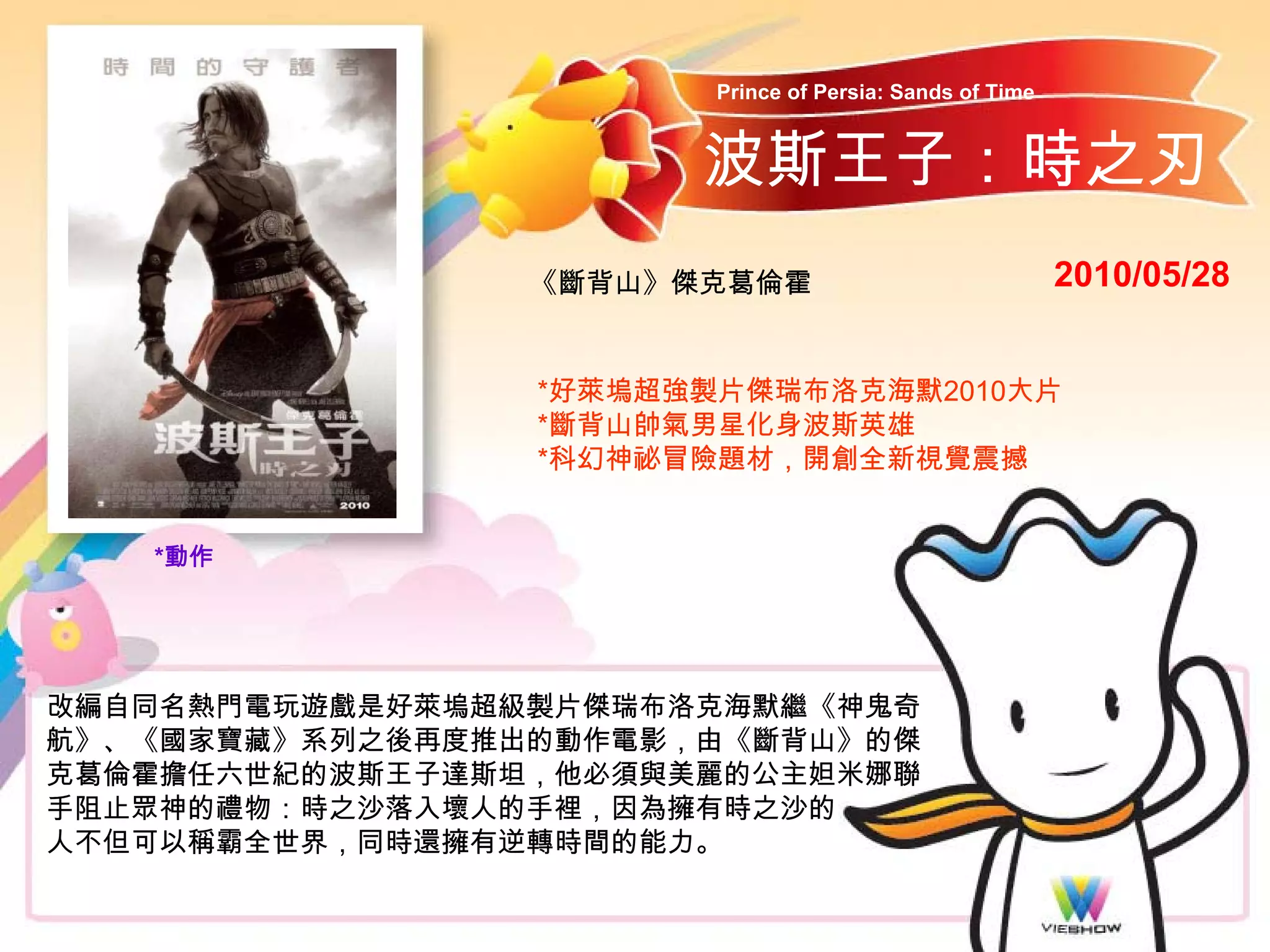 Prince of Persia: Sands of Time


                       波斯王子：時之刃
                 《斷背山》傑克葛倫霍                               2010/05/28


                 *好萊塢超強製片傑瑞布洛克海默2010大片
                 *斷背山帥氣男星化身波斯英雄
                 *科幻神祕冒險題材，開創全新視覺震撼


   *動作




改編自同名熱門電玩遊戲是好萊塢超級製片傑瑞布洛克海默繼《神鬼奇
航》、《國家寶藏》系列之後再度推出的動作電影，由《斷背山》的傑
克葛倫霍擔任六世紀的波斯王子達斯坦，他必須與美麗的公主妲米娜聯
手阻止眾神的禮物：時之沙落入壞人的手裡，因為擁有時之沙的
人不但可以稱霸全世界，同時還擁有逆轉時間的能力。
 