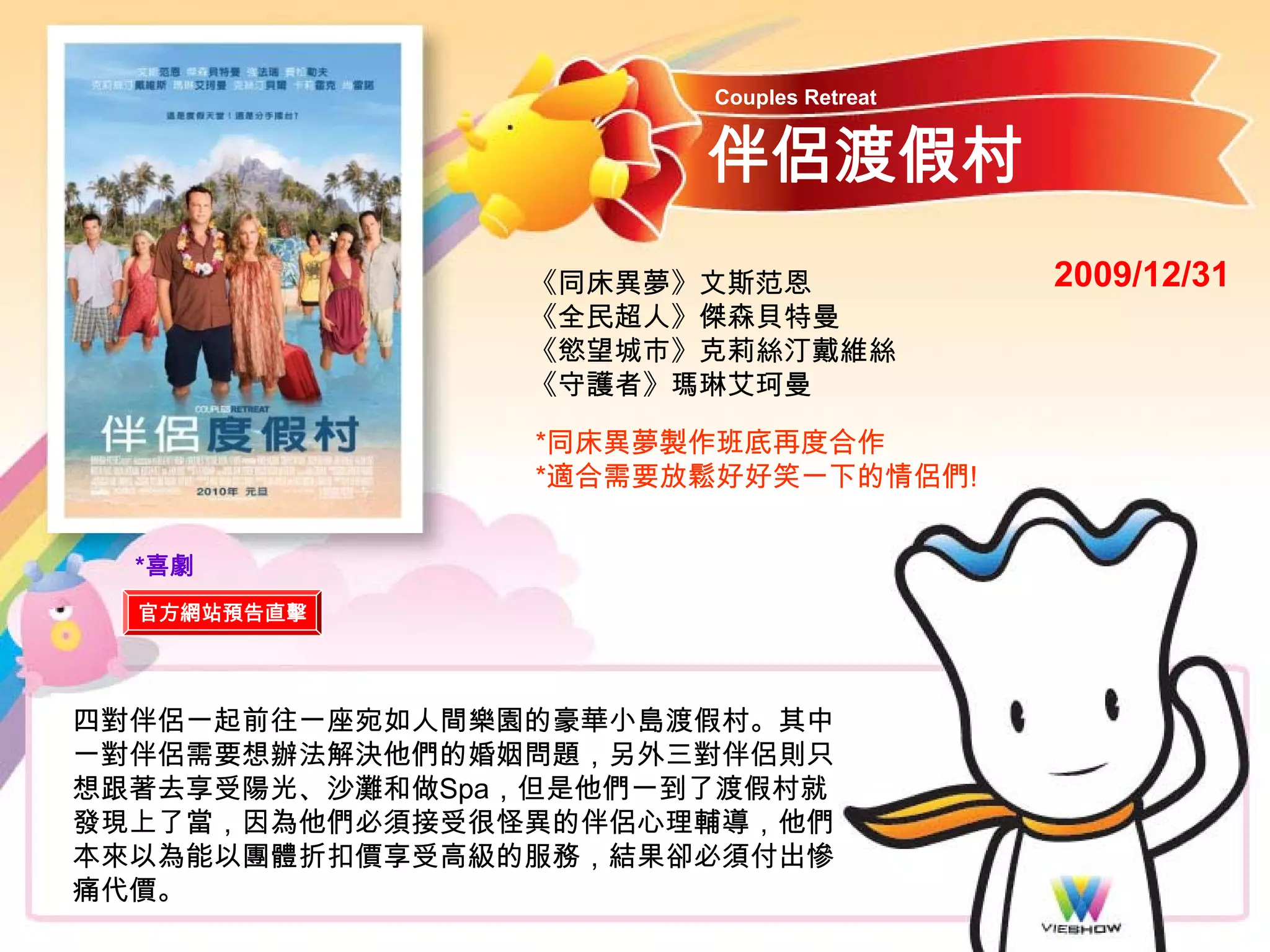 Couples Retreat


                       伴侶渡假村
                《同床異夢》文斯范恩               2009/12/31
                《全民超人》傑森貝特曼
                《慾望城市》克莉絲汀戴維絲
                《守護者》瑪琳艾珂曼

                 *同床異夢製作班底再度合作
                 *適合需要放鬆好好笑一下的情侶們!


  *喜劇
  官方網站預告直擊




四對伴侶一起前往一座宛如人間樂園的豪華小島渡假村。其中
一對伴侶需要想辦法解決他們的婚姻問題，另外三對伴侶則只
想跟著去享受陽光、沙灘和做Spa，但是他們一到了渡假村就
發現上了當，因為他們必須接受很怪異的伴侶心理輔導，他們
本來以為能以團體折扣價享受高級的服務，結果卻必須付出慘
痛代價。
 