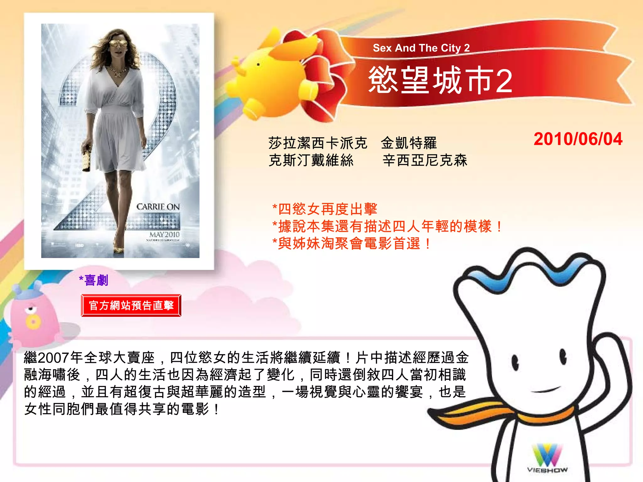 Sex And The City 2


                         慾望城市2
                  莎拉潔西卡派克 金凱特羅                2010/06/04
                  克斯汀戴維絲  辛西亞尼克森


                  *四慾女再度出擊
                  *據說本集還有描述四人年輕的模樣！
                  *與姊妹淘聚會電影首選！

    *喜劇
    官方網站預告直擊



繼2007年全球大賣座，四位慾女的生活將繼續延續！片中描述經歷過金
融海嘯後，四人的生活也因為經濟起了變化，同時還倒敘四人當初相識
的經過，並且有超復古與超華麗的造型，一場視覺與心靈的饗宴，也是
女性同胞們最值得共享的電影！
 