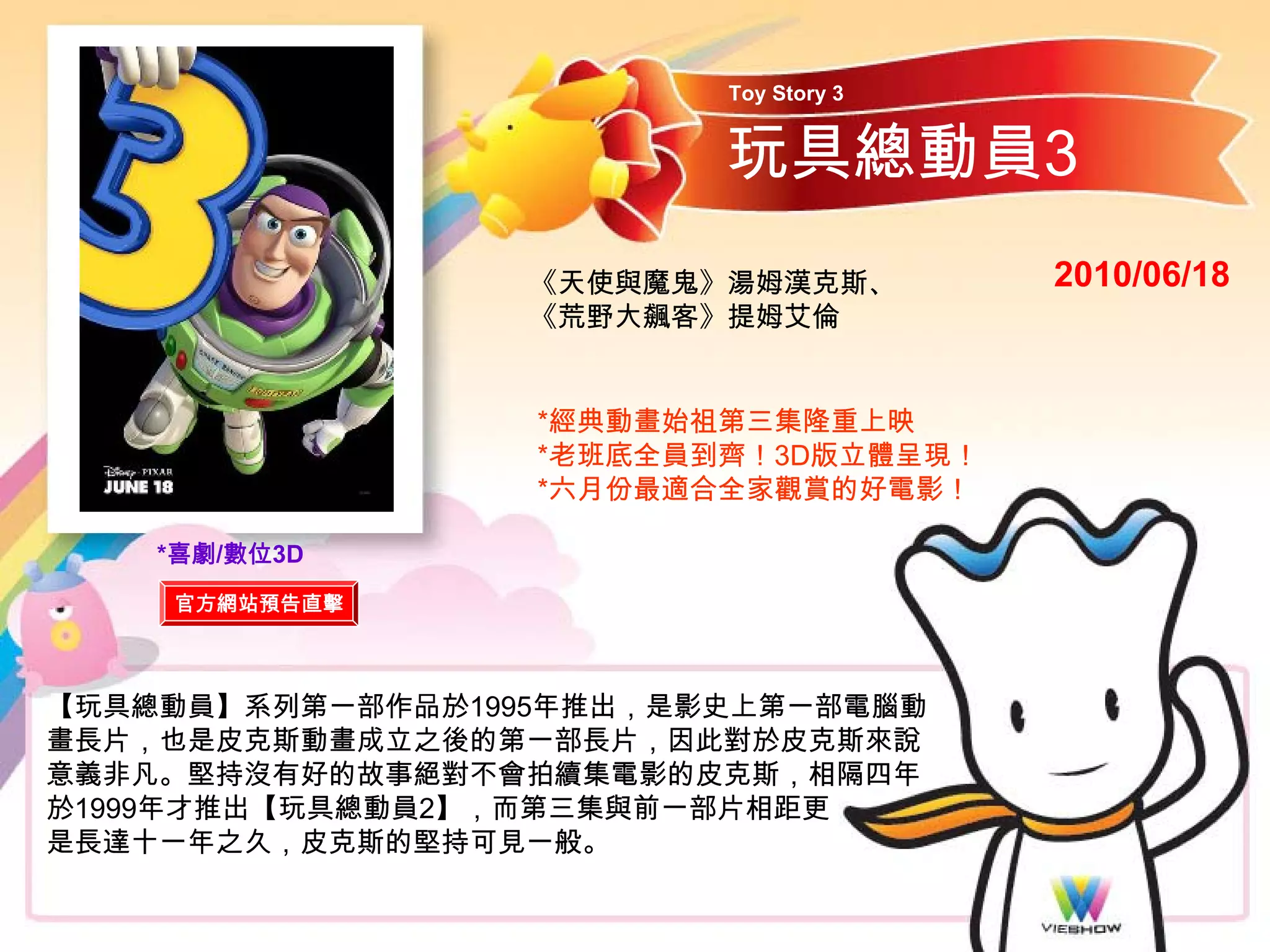 Toy Story 3


                         玩具總動員3
                  《天使與魔鬼》湯姆漢克斯、        2010/06/18
                  《荒野大飆客》提姆艾倫


                  *經典動畫始祖第三集隆重上映
                  *老班底全員到齊！3D版立體呈現！
                  *六月份最適合全家觀賞的好電影！

    *喜劇/數位3D
    官方網站預告直擊



【玩具總動員】系列第一部作品於1995年推出，是影史上第一部電腦動
畫長片，也是皮克斯動畫成立之後的第一部長片，因此對於皮克斯來說
意義非凡。堅持沒有好的故事絕對不會拍續集電影的皮克斯，相隔四年
於1999年才推出【玩具總動員2】，而第三集與前一部片相距更
是長達十一年之久，皮克斯的堅持可見一般。
 