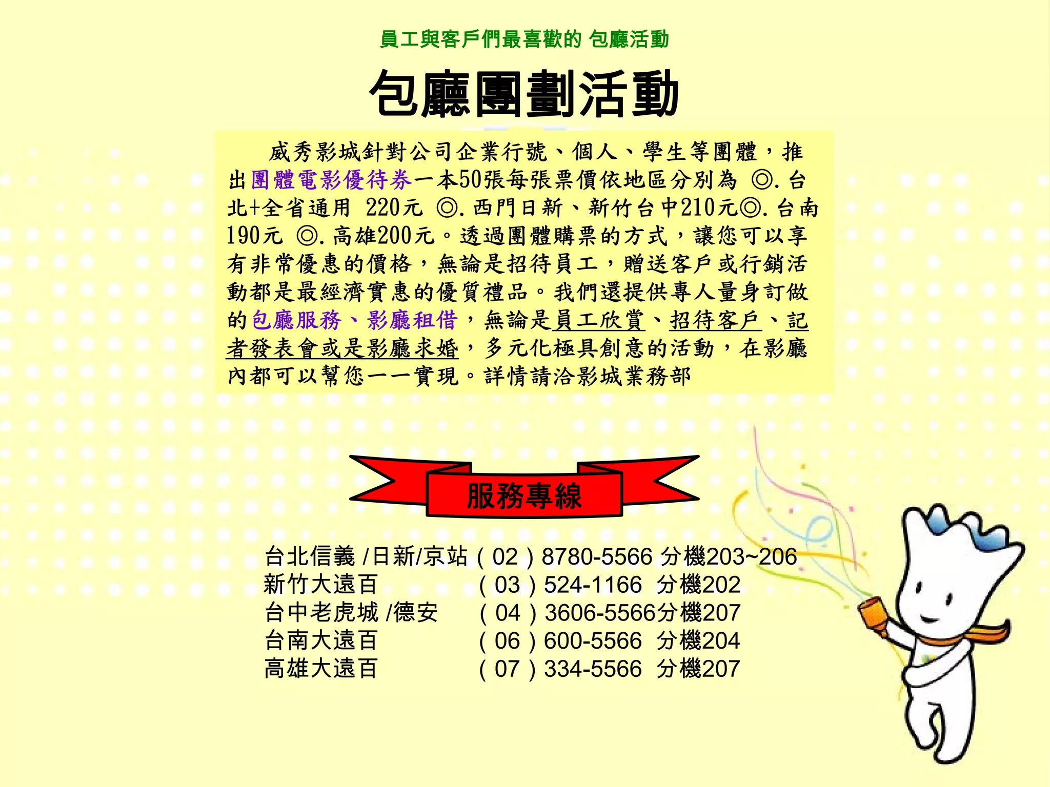 員工與客戶們最喜歡的 包廳活動


       包廳團劃活動
   威秀影城針對公司企業行號、個人、學生等團體，推
出團體電影優待券一本50張每張票價依地區分別為 ◎.台
北+全省通用 220元 ◎.西門日新、新竹台中210元◎.台南
190元 ◎.高雄200元。透過團體購票的方式，讓您可以享
有非常優惠的價格，無論是招待員工，贈送客戶或行銷活
動都是最經濟實惠的優質禮品。我們還提供專人量身訂做
的包廳服務、影廳租借，無論是員工欣賞、招待客戶、記
者發表會或是影廳求婚，多元化極具創意的活動，在影廳
內都可以幫您一一實現。詳情請洽影城業務部




             服務專線

 台北信義 /日新/京站（02）8780-5566 分機203~206
 新竹大遠百      （03）524-1166 分機202
 台中老虎城 /德安 （04）3606-5566分機207
 台南大遠百      （06）600-5566 分機204
 高雄大遠百      （07）334-5566 分機207
 