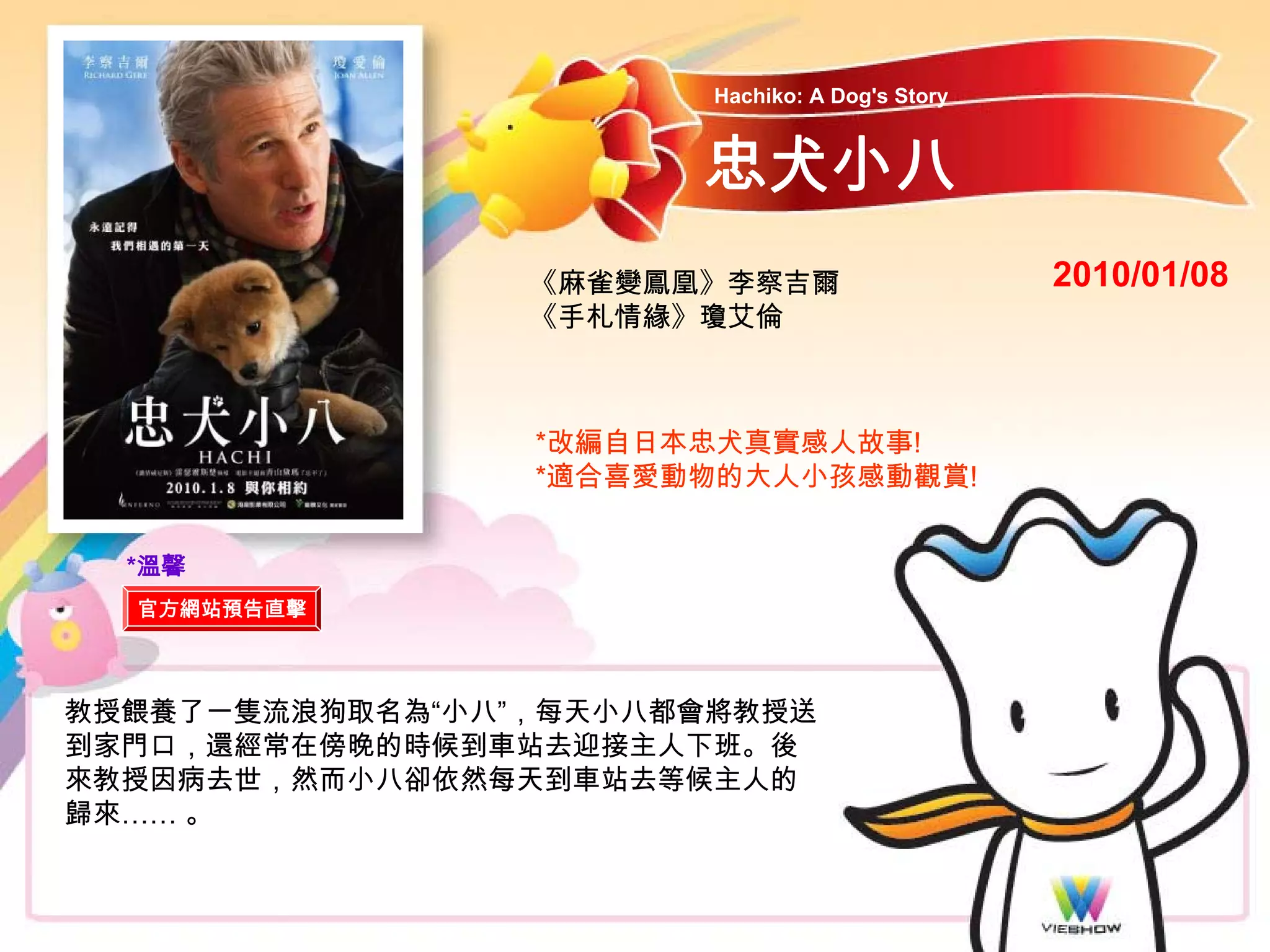 Hachiko: A Dog's Story



                       忠犬小八
                 《麻雀變鳳凰》李察吉爾                     2010/01/08
                 《手札情緣》瓊艾倫



                 *改編自日本忠犬真實感人故事!
                 *適合喜愛動物的大人小孩感動觀賞!


  *溫馨
  官方網站預告直擊



教授餵養了一隻流浪狗取名為“小八”，每天小八都會將教授送
到家門口，還經常在傍晚的時候到車站去迎接主人下班。後
來教授因病去世，然而小八卻依然每天到車站去等候主人的
歸來…… 。
 