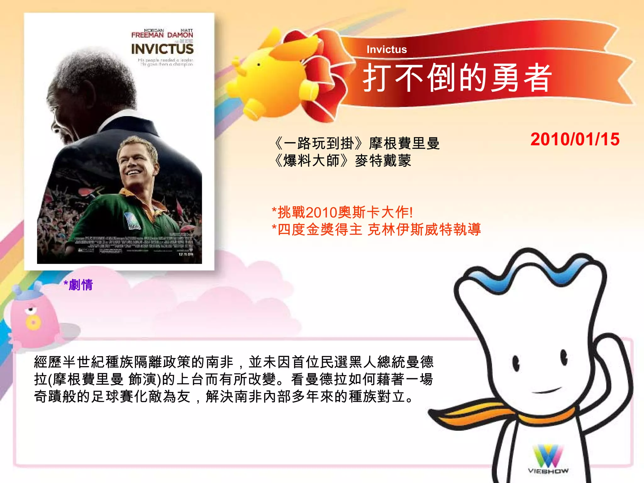 Invictus


                        打不倒的勇者
                 《一路玩到掛》摩根費里曼       2010/01/15
                 《爆料大師》麥特戴蒙


                 *挑戰2010奧斯卡大作!
                 *四度金獎得主 克林伊斯威特執導


  *劇情




經歷半世紀種族隔離政策的南非，並未因首位民選黑人總統曼德
拉(摩根費里曼 飾演)的上台而有所改變。看曼德拉如何藉著一場
奇蹟般的足球賽化敵為友，解決南非內部多年來的種族對立。
 