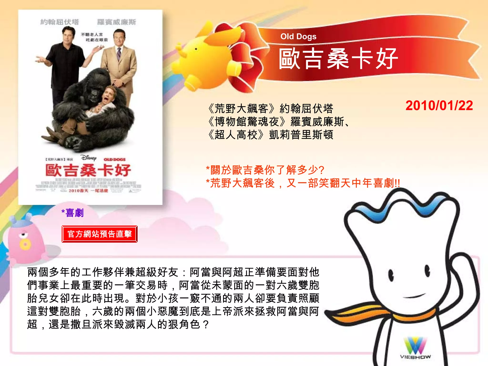 Old Dogs


                       歐吉桑卡好
                《荒野大飆客》約翰屈伏塔           2010/01/22
                《博物館驚魂夜》羅賓威廉斯、
                《超人高校》凱莉普里斯頓


                *關於歐吉桑你了解多少?
                *荒野大飆客後，又一部笑翻天中年喜劇!!

   *喜劇

   官方網站預告直擊



兩個多年的工作夥伴兼超級好友：阿當與阿超正準備要面對他
們事業上最重要的一筆交易時，阿當從未蒙面的一對六歲雙胞
胎兒女卻在此時出現。對於小孩一竅不通的兩人卻要負責照顧
這對雙胞胎，六歲的兩個小惡魔到底是上帝派來拯救阿當與阿
超，還是撒旦派來毀滅兩人的狠角色？
 