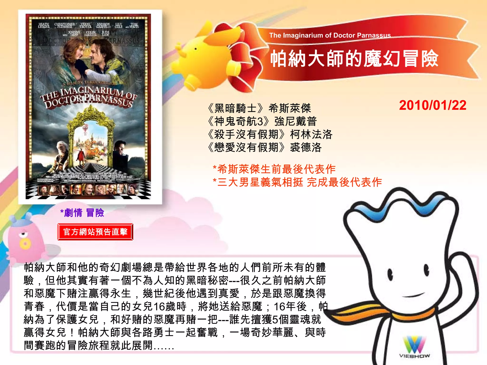 The Imaginarium of Doctor Parnassus



                        帕納大師的魔幻冒險

                 《黑暗騎士》希斯萊傑                                   2010/01/22
                 《神鬼奇航3》強尼戴普
                 《殺手沒有假期》柯林法洛
                 《戀愛沒有假期》裘德洛

                  *希斯萊傑生前最後代表作
                  *三大男星義氣相挺 完成最後代表作

   *劇情 冒險
   官方網站預告直擊



帕納大師和他的奇幻劇場總是帶給世界各地的人們前所未有的體
驗，但他其實有著一個不為人知的黑暗秘密---很久之前帕納大師
和惡魔下賭注贏得永生，幾世紀後他遇到真愛，於是跟惡魔換得
青春，代價是當自己的女兒16歲時，將她送給惡魔；16年後，帕
納為了保護女兒，和好賭的惡魔再賭一把---誰先擄獲5個靈魂就
贏得女兒！帕納大師與各路勇士一起奮戰，一場奇妙華麗、與時
間賽跑的冒險旅程就此展開……
 