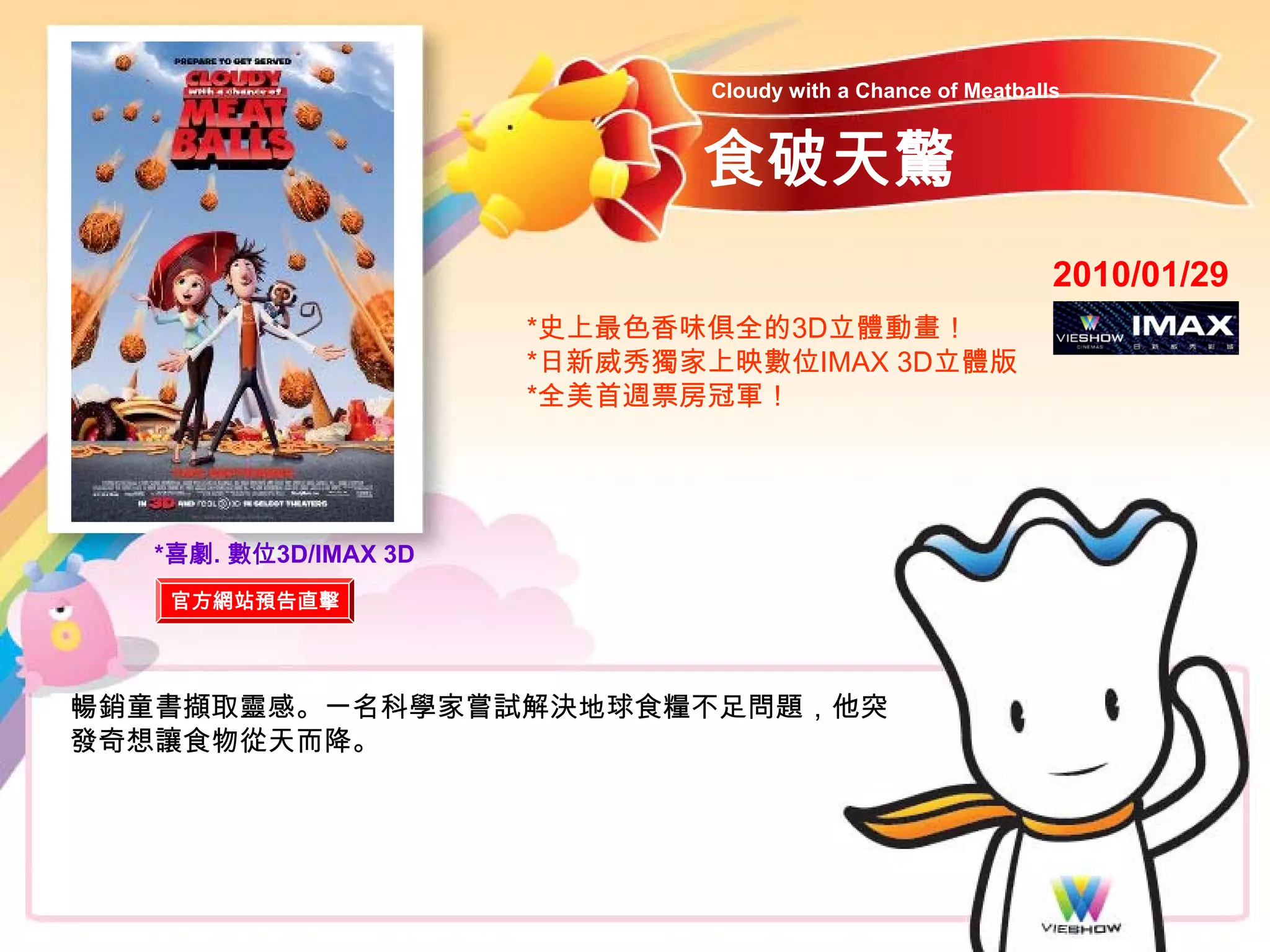 Cloudy with a Chance of Meatballs


                             食破天驚
                                                             2010/01/29
                      *史上最色香味俱全的3D立體動畫！
                      *日新威秀獨家上映數位IMAX 3D立體版
                      *全美首週票房冠軍！




  *喜劇. 數位3D/IMAX 3D
   官方網站預告直擊




暢銷童書擷取靈感。一名科學家嘗試解決地球食糧不足問題，他突
發奇想讓食物從天而降。
 