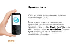 Будущее связи


Средства личной коммуникации кардинально
изменятся через 2-3 года.

Развитие интернета — всепоглощающее
проникновение широкополосного доступа
приведет к тому, что мы будем платить не за
GSM трафик, а только за мегабайты. Общение
будет происходить только через скайп и
посредством вебкамеры.
 