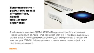 Прикосновение -
реальность новых
интерфейсов,
новый
формат user
experience


Touch-дисплеи начинают ДОМИНИРОВАТЬ среди интерфейсов управления.
Последний продукт от Apple - iPad поднимает этот вид интерфейса еще на одну
ступень выше. А некоторые умельцы уже создают электрогитары с тачскрином
вместо струн. 2010-2011 будут временем проникновения тач-интерфейсов в
нашу жизнь все сильнее.
 