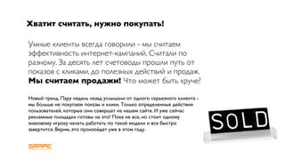 Хватит считать, нужно покупать!

Умные клиенты всегда говорили - мы считаем
эффективность интернет-кампаний. Считали по
разному. За десять лет счетоводы прошли путь от
показов с кликами, до полезных действий и продаж.
Мы считаем продажи! Что может быть круче?

Новый тренд. Пару недель назад услышали от одного серьезного клиента -
мы больше не покупаем показы и клики. Только определенные действия
пользователей, которые они совершат на нашем сайте. И уже сейчас
рекламные площадки готовы на это! Пока не все, но стоит одному
знаковому игроку начать работать по такой модели и все быстро
завертится. Верим, это произойдет уже в этом году.
 
