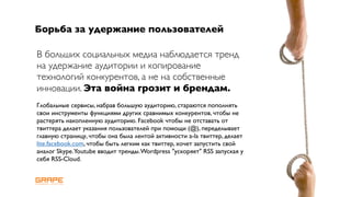 Борьба за удержание пользователей

В больших социальных медиа наблюдается тренд
на удержание аудитории и копирование
технологий конкурентов, а не на собственные
инновации. Эта война грозит и брендам.
Глобальные сервисы, набрав большую аудиторию, стараются пополнять
свои инструменты функциями других сравнимых конкурентов, чтобы не
растерять накопленную аудиторию. Facebook чтобы не отставать от
твиттера делает указания пользователей при помощи (@), переделывает
главную страницу, чтобы она была лентой активности a-la твиттер, делает
lite.facebook.com, чтобы быть легким как твиттер, хочет запустить свой
аналог Skype.Youtube вводит тренды. Wordpress "ускоряет" RSS запуская у
себя RSS-Cloud.
 