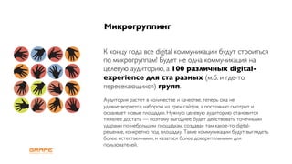 Микрогруппинг


К концу года все digital коммуникации будут строиться
по микрогруппам! Будет не одна коммуникация на
целевую аудиторию, а 100 различных digital-
experience для ста разных (м.б. и где-то
пересекающихся) групп.
Аудитория растет в количестве и качестве, теперь она не
удовлетворяется набором из трех сайтов, а постоянно смотрит и
осваивает новые площадки. Нужную целевую аудиторию становится
тяжелее достать — поэтому выгоднее будет действовать точечными
ударами по небольшим площадкам, создавая там какое-то digital-
решение, конкретно под площадку. Такие коммуникации будут выглядеть
более естественными, и казаться более доверительными для
пользователей.
 
