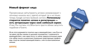 Новый формат лида

Прогрессивные сайты/проекты активно импровизируют с
логинами: началось все с openid, который так и не пошел,
теперь Google connect, facebook connect.. Потихоньку
стирается понятие логина и регистрации —
есть авторизация через свой любимый сервис.
И все. Мы считаем, что ВКонтакте просто обязан запустить
подобное в Рунете.

Из-за этого размывается понятие лида и взаимодействие с ним. Если не
так давно лид был какими-то данными пользователя + возможность
взаимодействия с ним через почту, то сейчас предпочтительным лидом
стал набор ссылок на различные социальные существующие профили,
ведь тогда мы сможем взаимодействовать с ним по всем возможным
каналам.
 