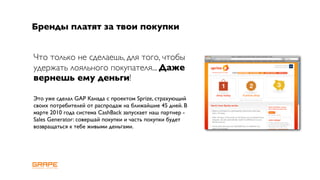 Бренды платят за твои покупки


Что только не сделаешь, для того, чтобы
удержать лояльного покупателя... Даже
вернешь ему деньги!

Это уже сделал GAP Канада с проектом Sprize, страхующий
своих потребителей от распродаж на ближайшие 45 дней. В
марте 2010 года система CashBack запускает наш партнер -
Sales Generator: совершай покупки и часть покупки будет
возвращаться к тебе живыми деньгами.
 