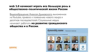 web 2.0 начинает играть все большую роль в
общественно-политической жизни России
Видеообращение Алексея Дымовского, выложенное
на Youtube, привело к появлению нового жанра и
десятков последователей. Социальные медиа
начинают работать на развитие гражданского
общества и в России.
 