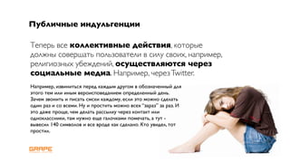 Публичные индульгенции

Теперь все коллективные действия, которые
должны совершать пользователи в силу своих, например,
религиозных убеждений, осуществляются через
социальные медиа. Например, через Twitter.
Например, извиниться перед каждым другом в обозначенный для
этого тем или иным вероисповеданием определенный день.
Зачем звонить и писать смски каждому, если это можно сделать
один раз и со всеми. Ну и простить можно всех “зараз” за раз. И
это даже проще, чем делать рассылку через контакт или
одноклассники, там нужно еще галочками помечать, а тут -
вывесил 140 символов и все вроде как сделано. Кто увидел, тот
простил.
 