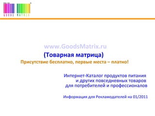 www.GoodsMatrix.ru   (Товарная матрица)  .   Присутствие бесплатно, первые места – платно!  Интернет-Каталог продуктов питания  и других повседневных товаров  для потребителей и профессионалов Информация для Рекламодателей на  0 1 /20 11   