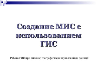 Создание МИС с
использованием
ГИС
Работа ГИС при анализе географически привязанных данных

 