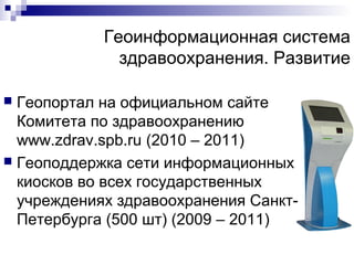 Геоинформационная система
здравоохранения. Развитие
Геопортал на официальном сайте
Комитета по здравоохранению
www.zdrav.spb.ru (2010 – 2011)
 Геоподдержка сети информационных
киосков во всех государственных
учреждениях здравоохранения СанктПетербурга (500 шт) (2009 – 2011)


 