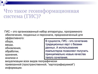 Что такое геоинформационная
система (ГИС)?
ГИС – это организованный набор аппаратуры, программного
обеспечения, геоданных и персонала, предназначенный для
эффективного:
В сущности, ГИС - это сочетание
сбора,
традиционных карт с базами
ввода,
данных. А использование
обновления,
компьютеров позволяет получить
обработки,
принципиально новые качества
хранения,
такого сочетания.
анализа и
визуализации всех видов географически
привязанной (пространственной, “картографируемой”)
информации.

 